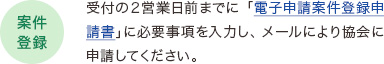 【案件登録】受付の２営業日前までに「電子申請案件登録申請書」に必要事項を入力し、メールにより協会に申請してください。