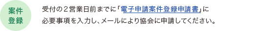 【案件登録】受付の２営業日前までに「電子申請案件登録申請書」に必要事項を入力し、メールにより協会に申請してください。